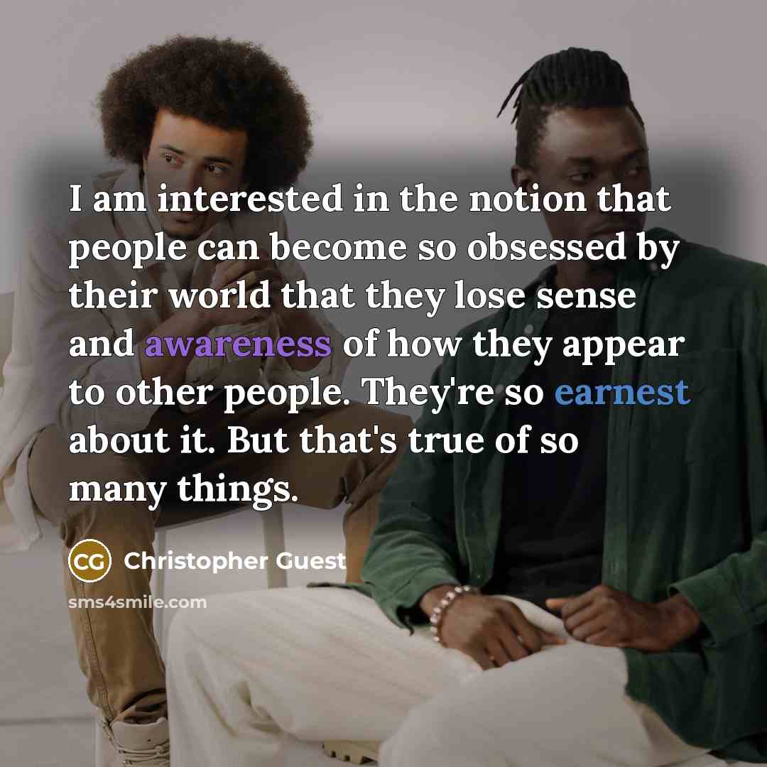 “I am interested in the notion that people can become so obsessed by their world that they lose sense and awareness of how they appear to other people. They're so earnest about it. But that's true of so many things.” quote by Christopher Guest
