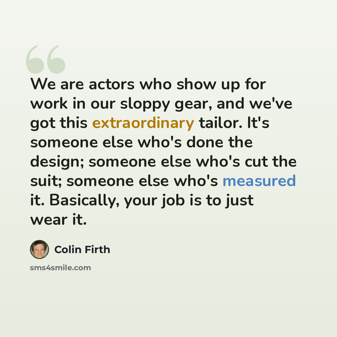 “We are actors who show up for work in our sloppy gear, and we've got this extraordinary tailor. It's someone else who's done the design; someone else who's cut the suit; someone else who's measured it. Basically, your job is to just wear it.” quote by Colin Firth