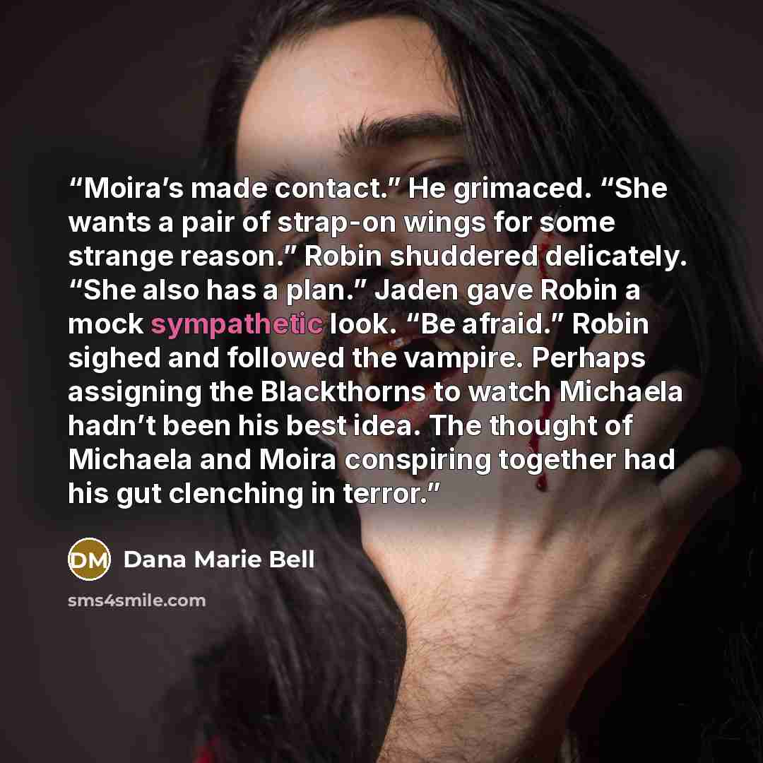 “Moira’s made contact.” He grimaced. “She wants a pair of strap-on wings for some strange reason.” Robin shuddered delicately. “She also has a plan.” Jaden gave Robin a mock sympathetic look. “Be afraid.” Robin sighed and followed the vampire. Perhaps assigning the Blackthorns to watch Michaela…” quote by Dana Marie Bell
