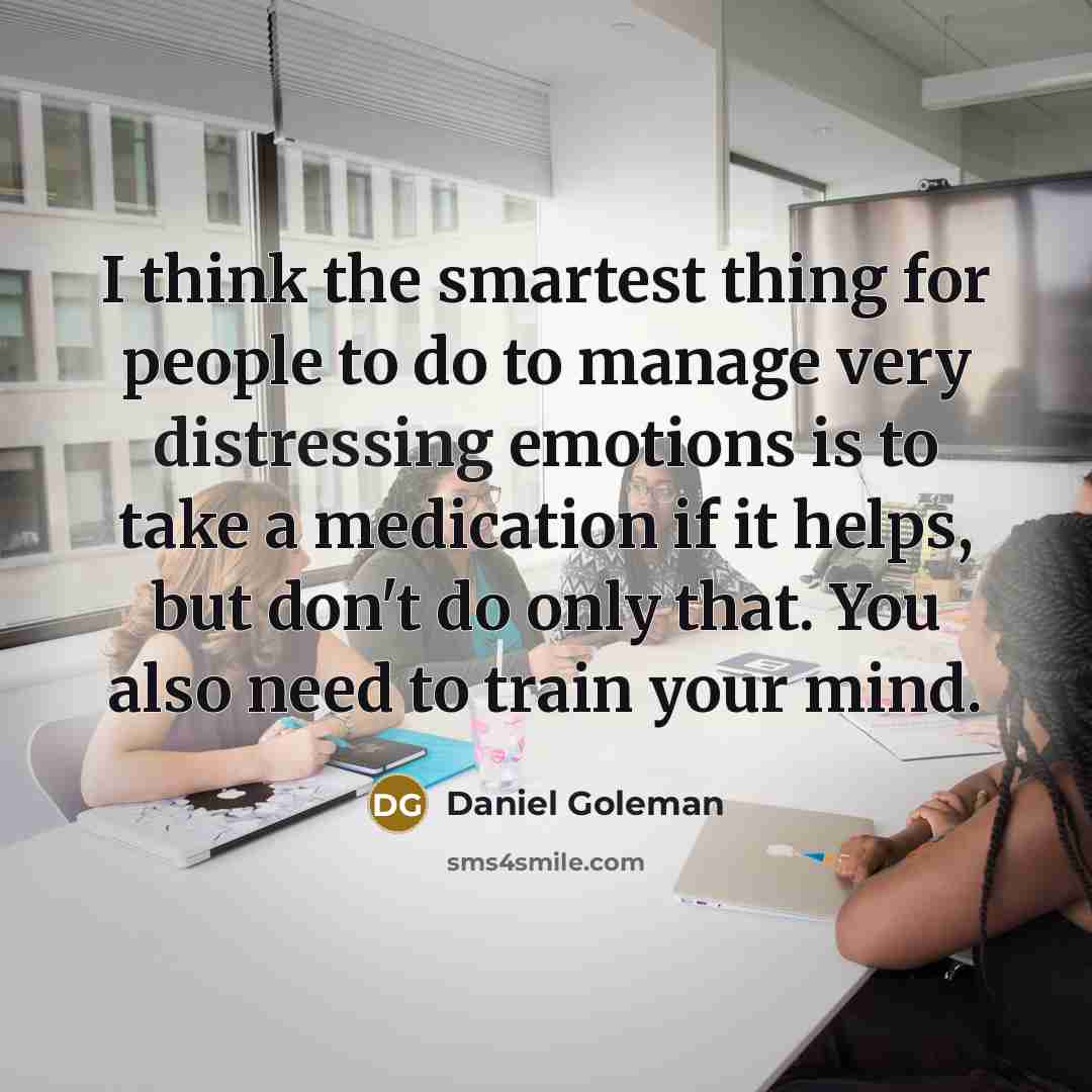 “I think the smartest thing for people to do to manage very distressing emotions is to take a medication if it helps, but don't do only that. You also need to train your mind.” quote by Daniel Goleman