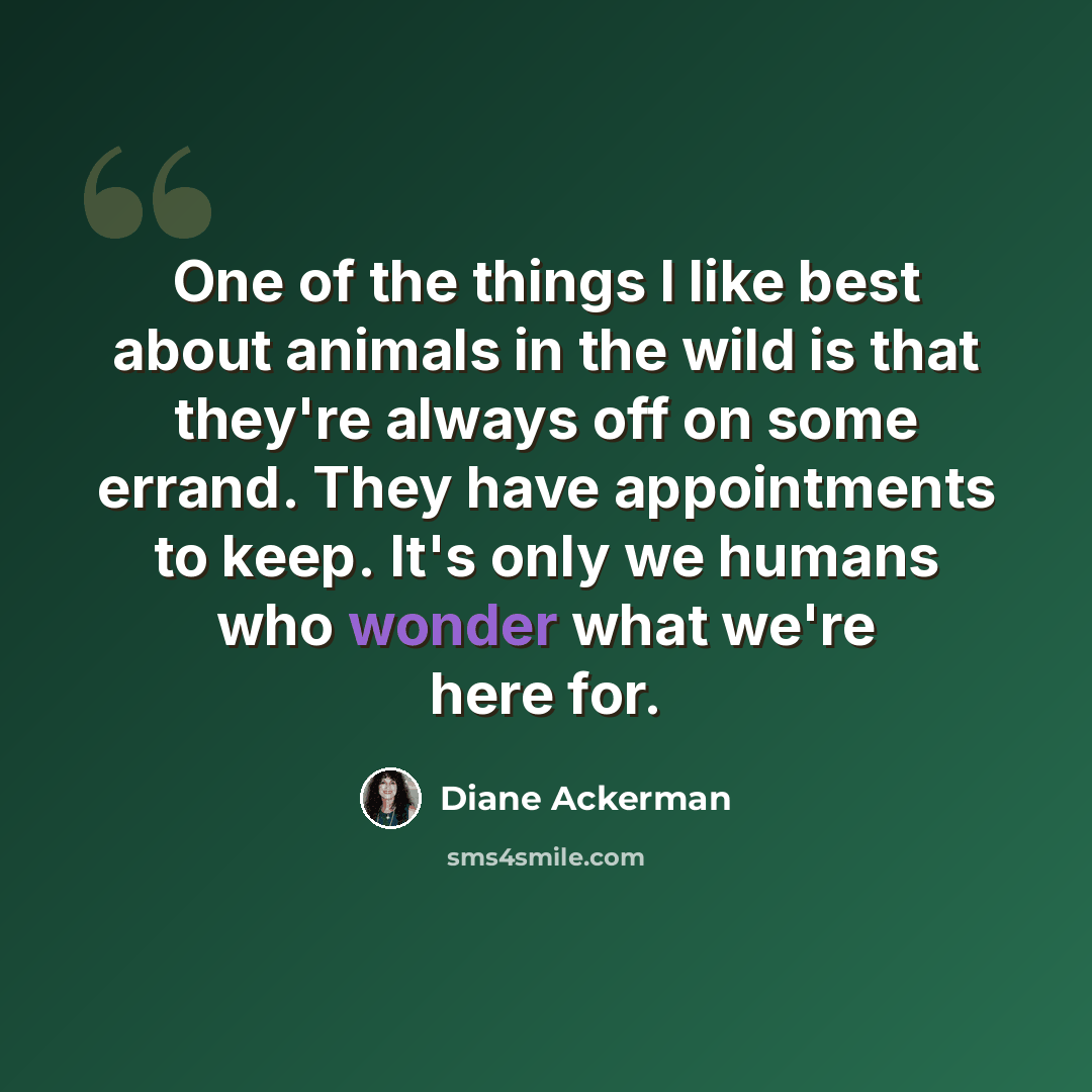 “One of the things I like best about animals in the wild is that they're always off on some errand. They have appointments to keep. It's only we humans who wonder what we're here for.” quote by Diane Ackerman