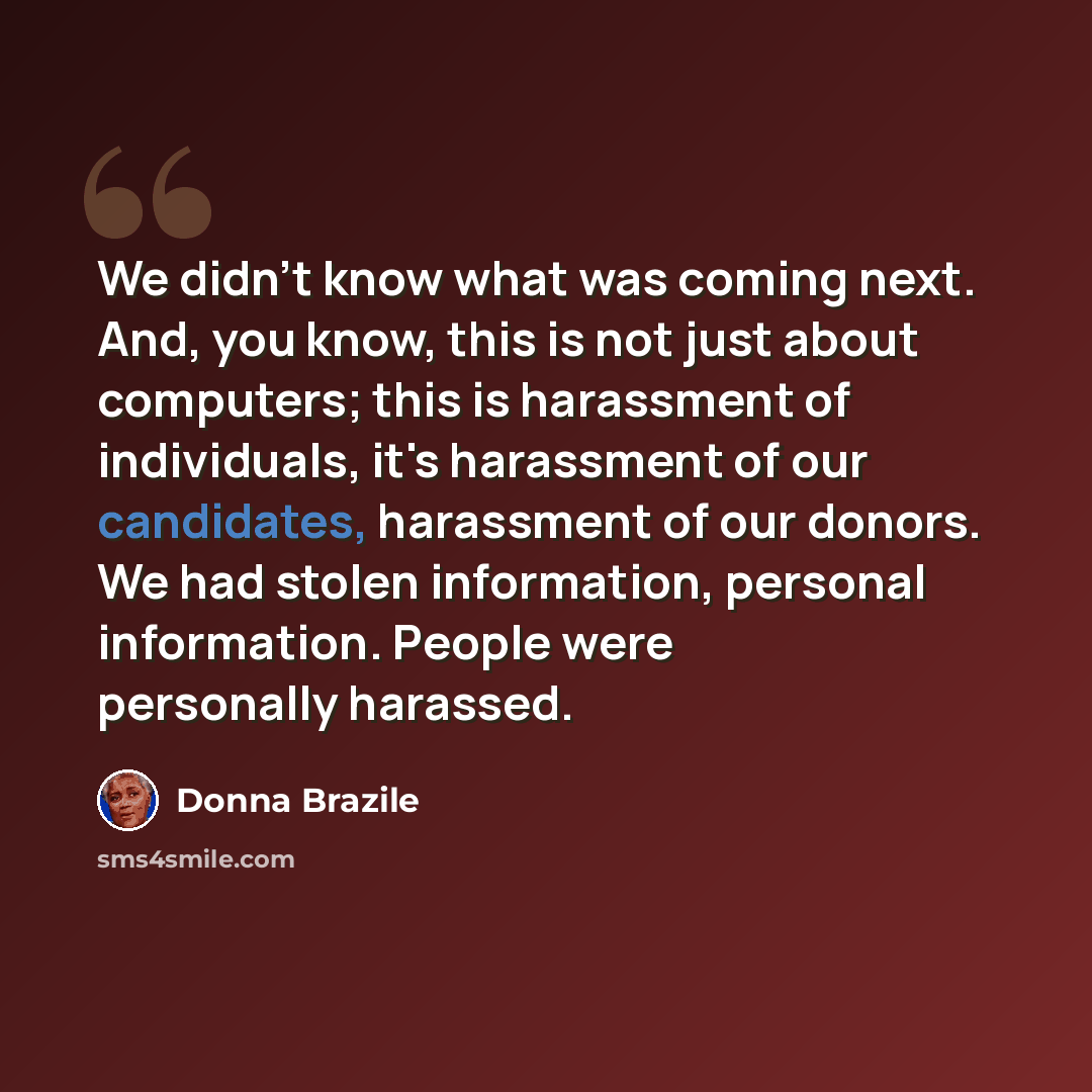“We didn't know what was coming next. And, you know, this is not just about computers; this is harassment of individuals, it's harassment of our candidates, harassment of our donors. We had stolen information, personal information. People were personally harassed.” quote by Donna Brazile