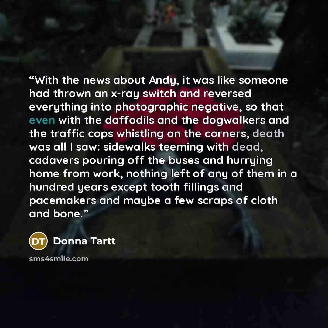“With the news about Andy, it was like someone had thrown an x-ray switch and reversed everything into photographic negative, so that even with the daffodils and the dogwalkers and the traffic cops whistling on the corners, death was all I saw: sidewalks teeming with dead, cadavers pouring off the…” quote by Donna Tartt