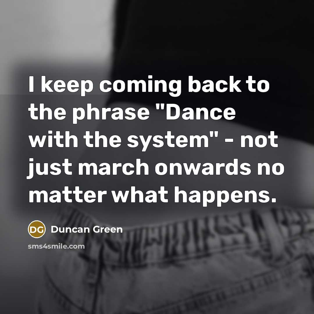 “I keep coming back to the phrase "Dance with the system" - not just march onwards no matter what happens.” quote by Duncan Green