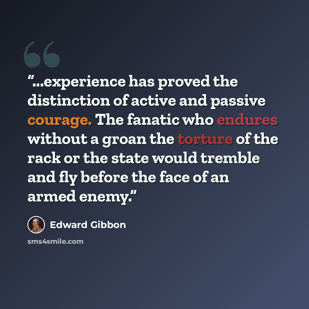 “...experience has proved the distinction of active and passive courage. The fanatic who endures without a groan the torture of the rack or the state would tremble and fly before the face of an armed enemy.” quote by Edward Gibbon