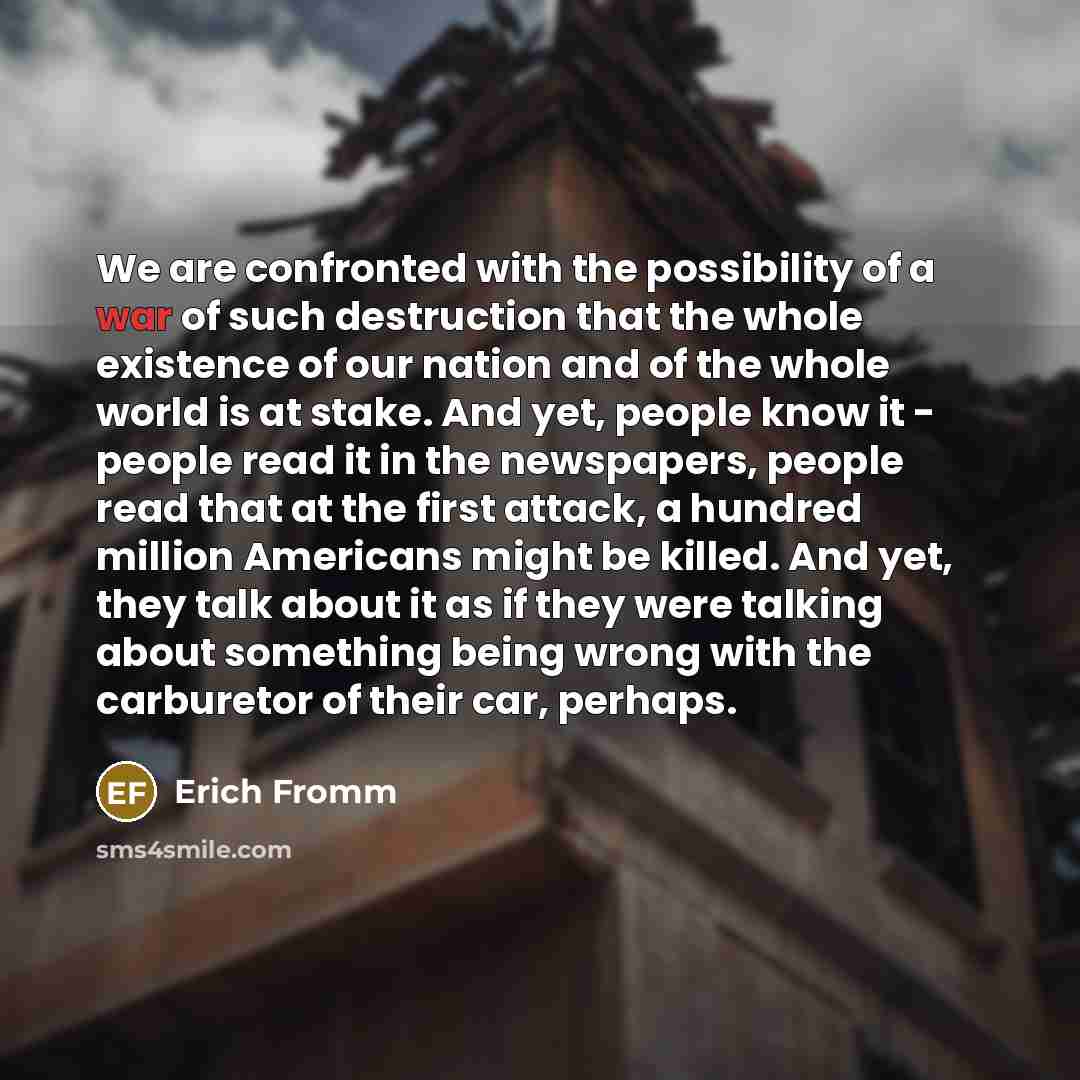 “We are confronted with the possibility of a war of such destruction that the whole existence of our nation and of the whole world is at stake. And yet, people know it - people read it in the newspapers, people read that at the first attack, a hundred million Americans might be killed. And yet…” quote by Erich Fromm