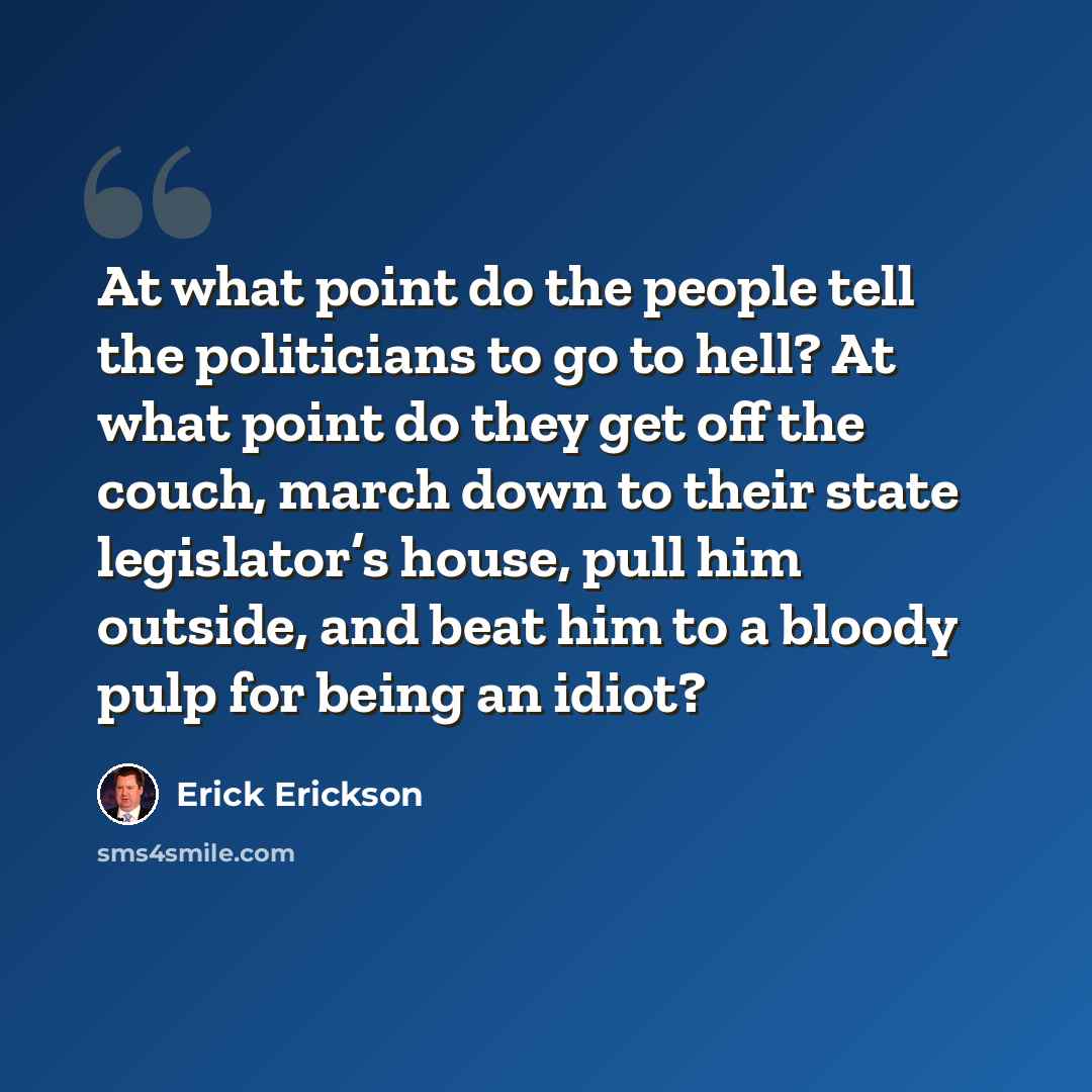 “At what point do the people tell the politicians to go to hell? At what point do they get off the couch, march down to their state legislator’s house, pull him outside, and beat him to a bloody pulp for being an idiot?” quote by Erick Erickson