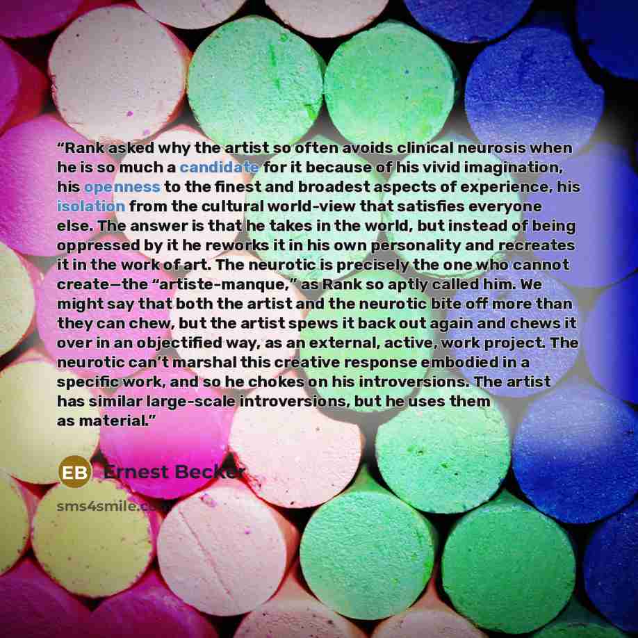 “Rank asked why the artist so often avoids clinical neurosis when he is so much a candidate for it because of his vivid imagination, his openness to the finest and broadest aspects of experience, his isolation from the cultural world-view that satisfies everyone else. The answer is that he takes in…” quote by Ernest Becker