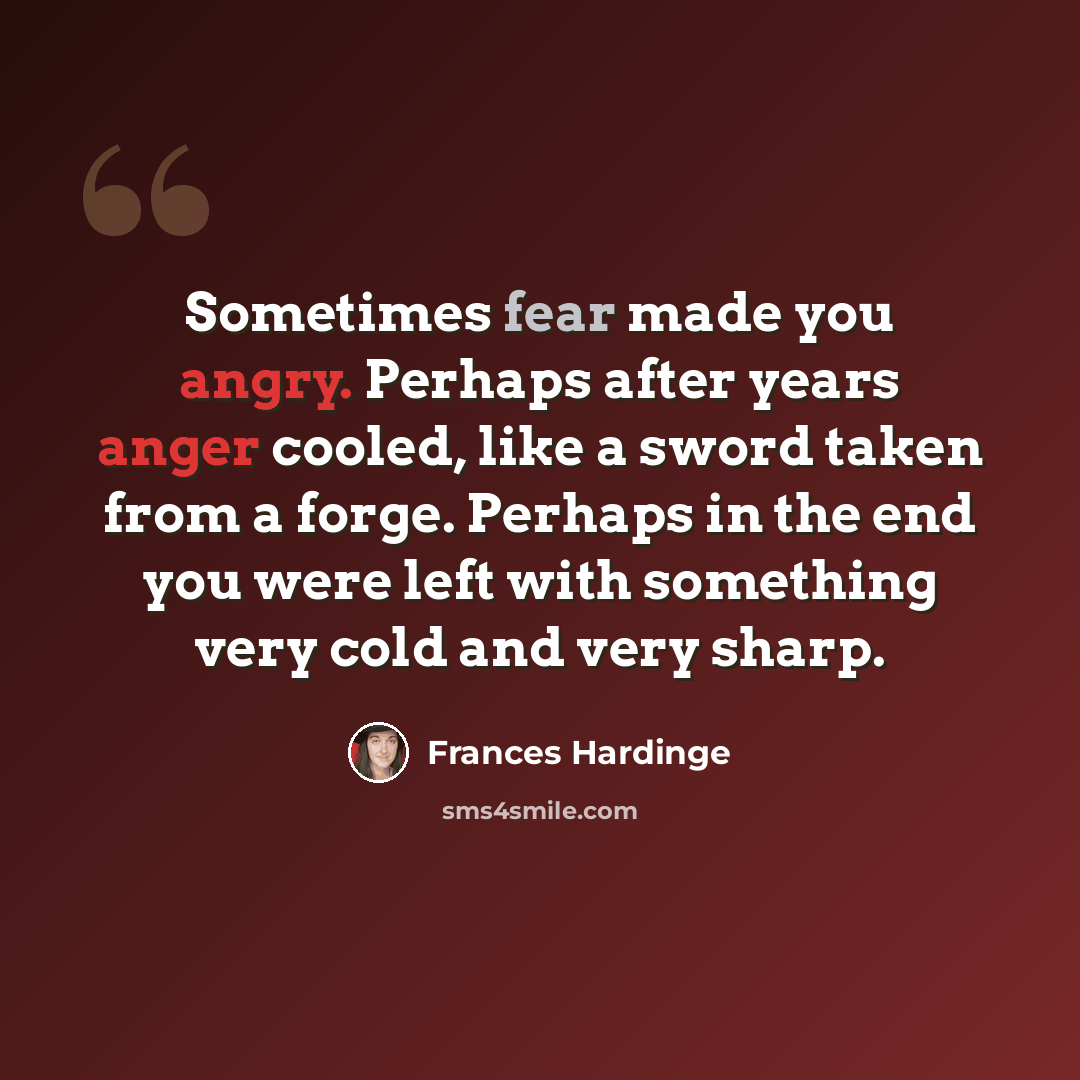 “Sometimes fear made you angry. Perhaps after years anger cooled, like a sword taken from a forge. Perhaps in the end you were left with something very cold and very sharp.” quote by Frances Hardinge
