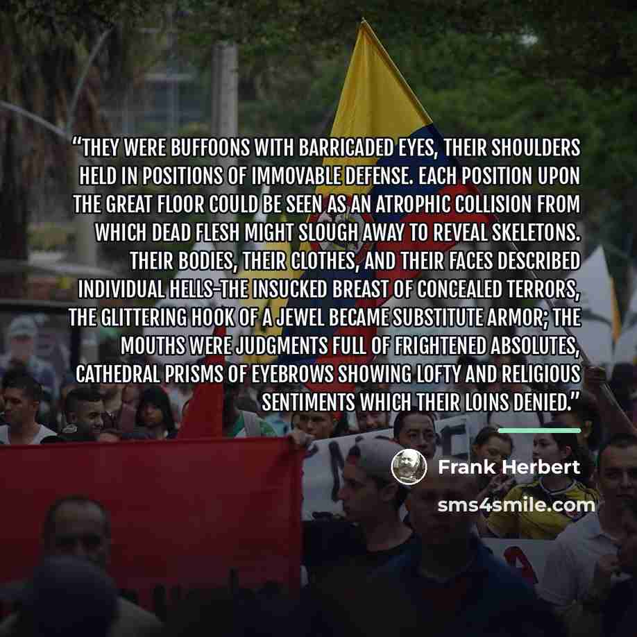 “They were buffoons with barricaded eyes, their shoulders held in positions of immovable defense. Each position upon the great floor could be seen as an atrophic collision from which dead flesh might slough away to reveal skeletons. Their bodies, their clothes, and their faces described individual…” quote by Frank Herbert