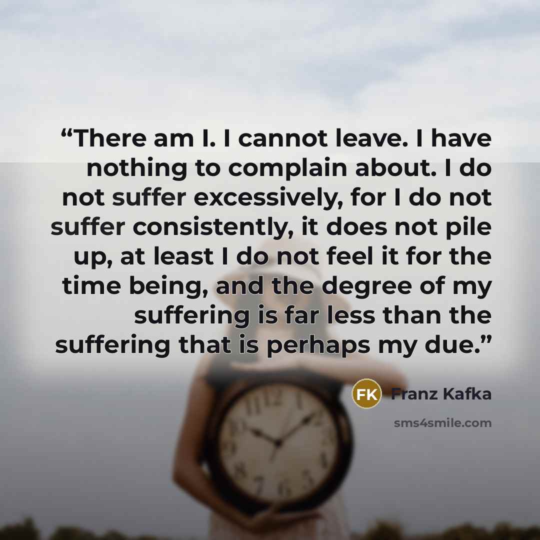 “There am I. I cannot leave. I have nothing to complain about. I do not suffer excessively, for I do not suffer consistently, it does not pile up, at least I do not feel it for the time being, and the degree of my suffering is far less than the suffering that is perhaps my due.” quote by Franz Kafka