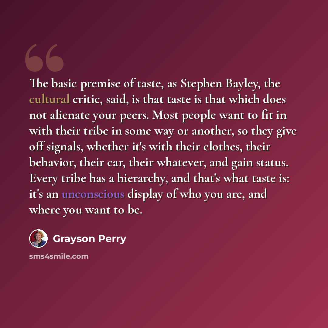 “The basic premise of taste, as Stephen Bayley, the cultural critic, said, is that taste is that which does not alienate your peers. Most people want to fit in with their tribe in some way or another, so they give off signals, whether it's with their clothes, their behavior, their car, their…” quote by Grayson Perry