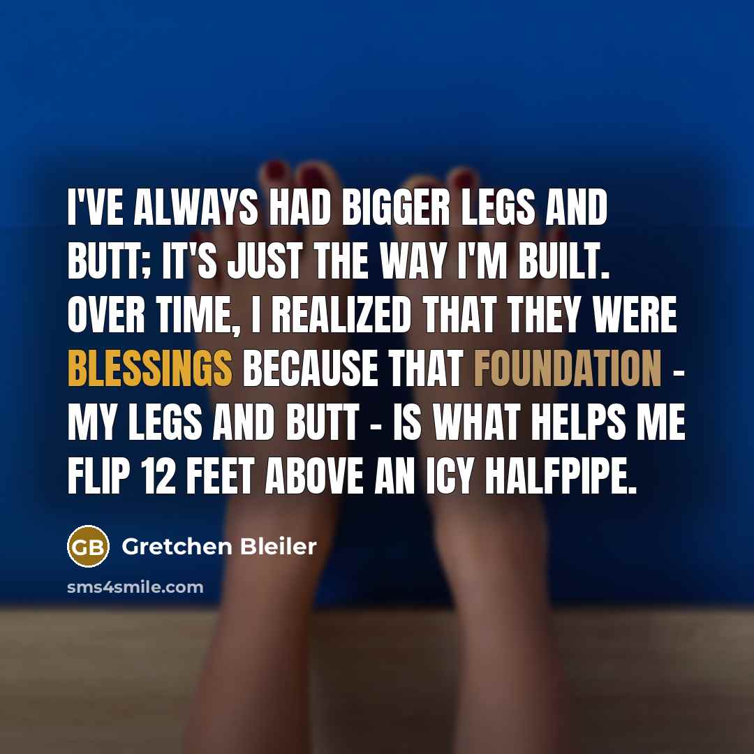 “I've always had bigger legs and butt; it's just the way I'm built. Over time, I realized that they were blessings because that foundation - my legs and butt - is what helps me flip 12 feet above an icy halfpipe.” quote by Gretchen Bleiler