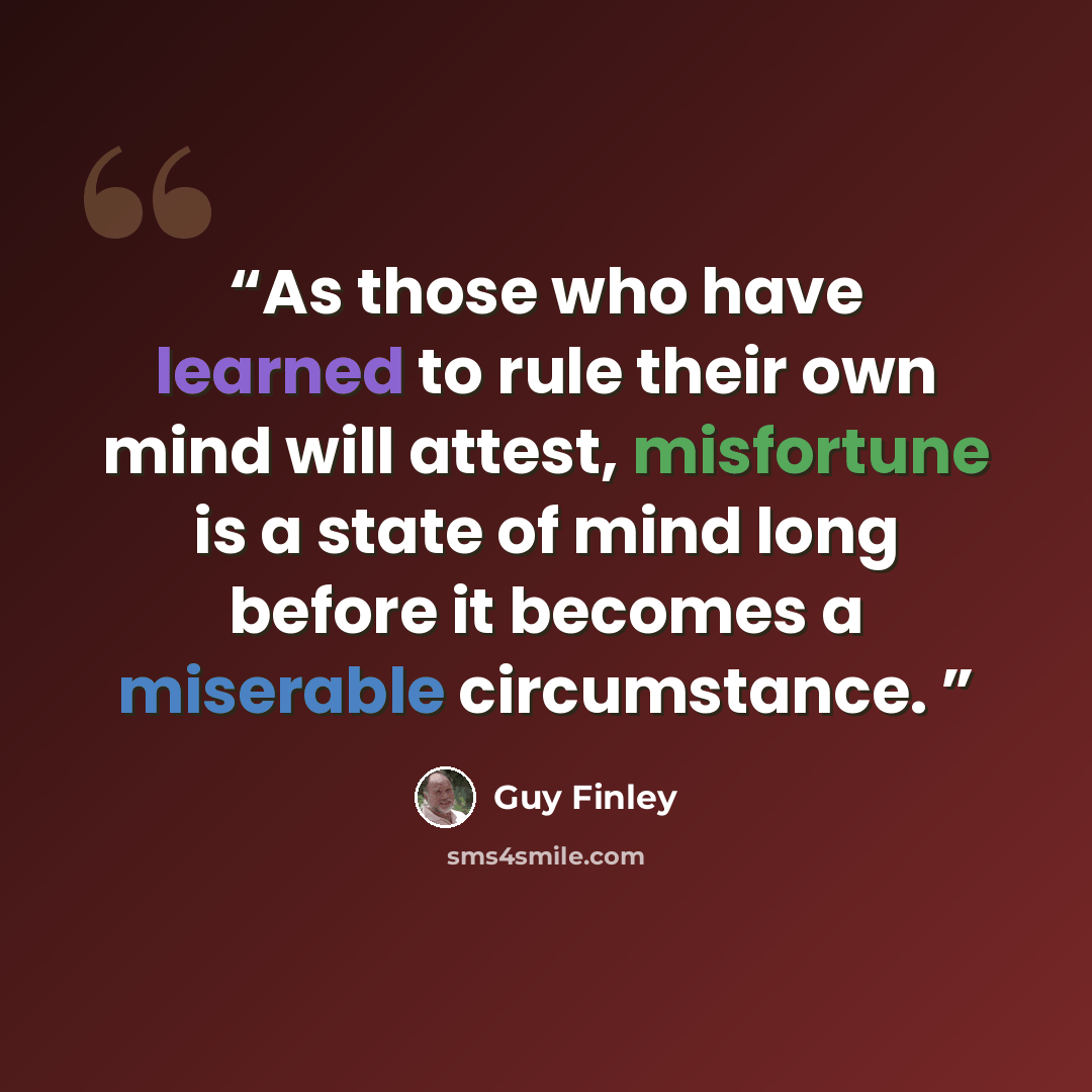 “As those who have learned to rule their own mind will attest, misfortune is a state of mind long before it becomes a miserable circumstance.” quote by Guy Finley
