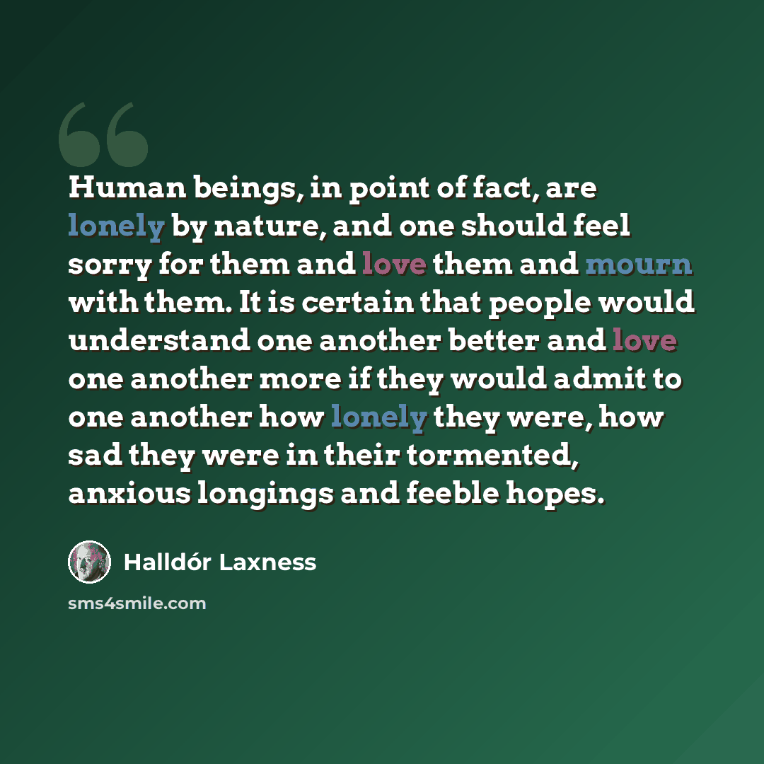 “Human beings, in point of fact, are lonely by nature, and one should feel sorry for them and love them and mourn with them. It is certain that people would understand one another better and love one another more if they would admit to one another how lonely they were, how sad they were in their…” quote by Halldór Laxness