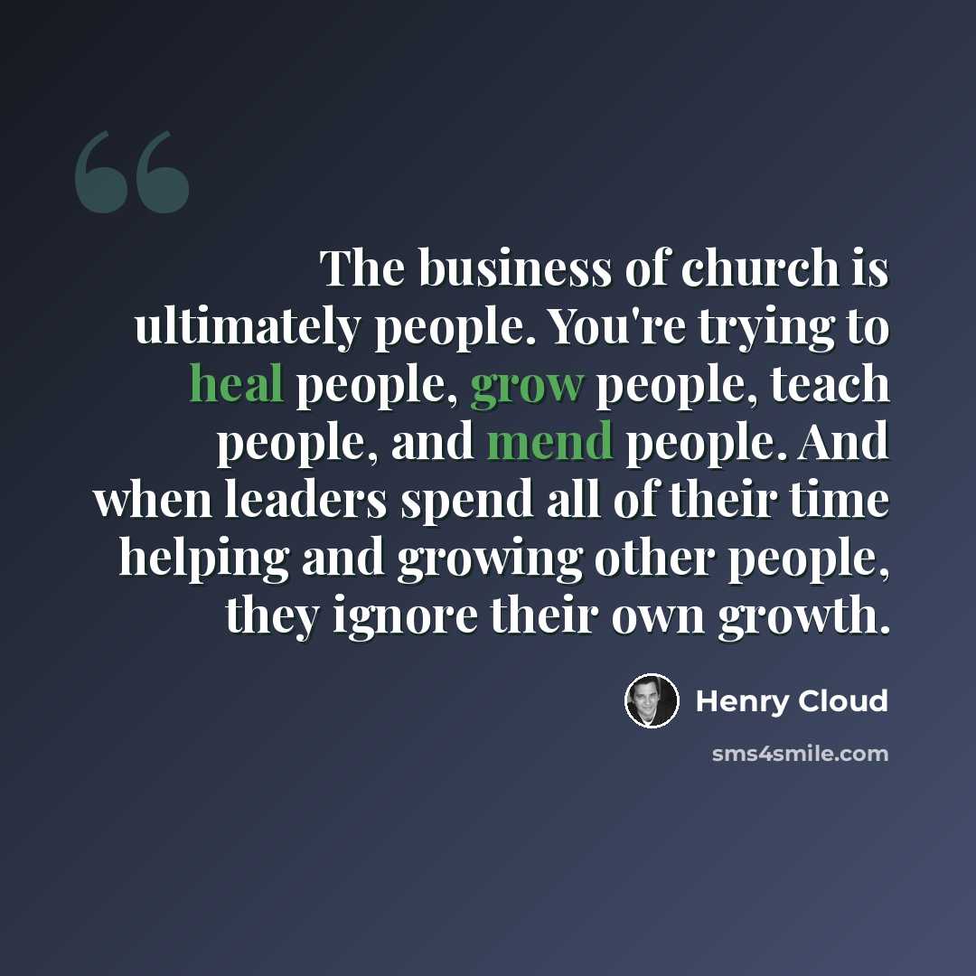 “The business of church is ultimately people. You're trying to heal people, grow people, teach people, and mend people. And when leaders spend all of their time helping and growing other people, they ignore their own growth.” quote by Henry Cloud