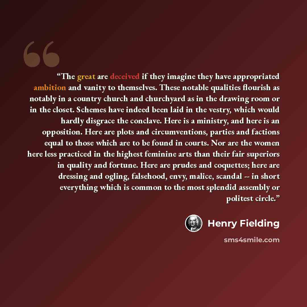 “The great are deceived if they imagine they have appropriated ambition and vanity to themselves. These notable qualities flourish as notably in a country church and churchyard as in the drawing room or in the closet. Schemes have indeed been laid in the vestry, which would hardly disgrace the…” quote by Henry Fielding