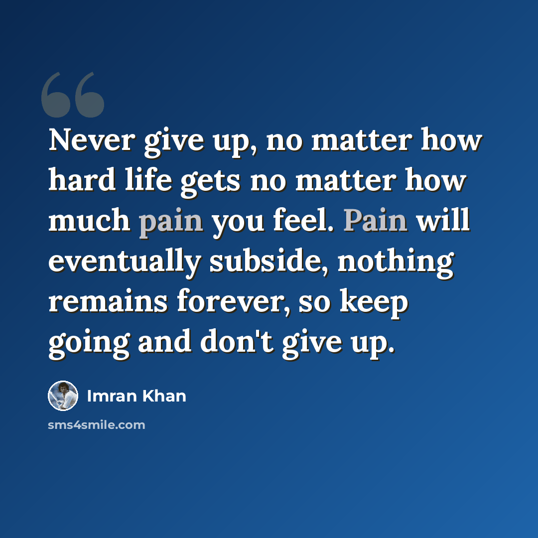 “Never give up, no matter how hard life gets no matter how much pain you feel. Pain will eventually subside, nothing remains forever, so keep going and don't give up.” quote by Imran Khan