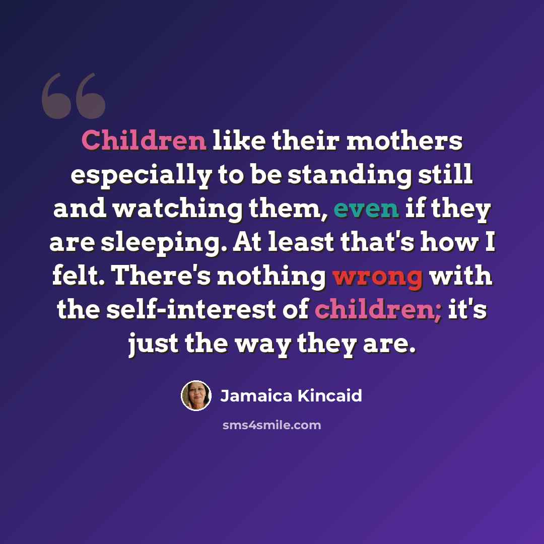 “Children like their mothers especially to be standing still and watching them, even if they are sleeping. At least that's how I felt. There's nothing wrong with the self-interest of children; it's just the way they are.” quote by Jamaica Kincaid