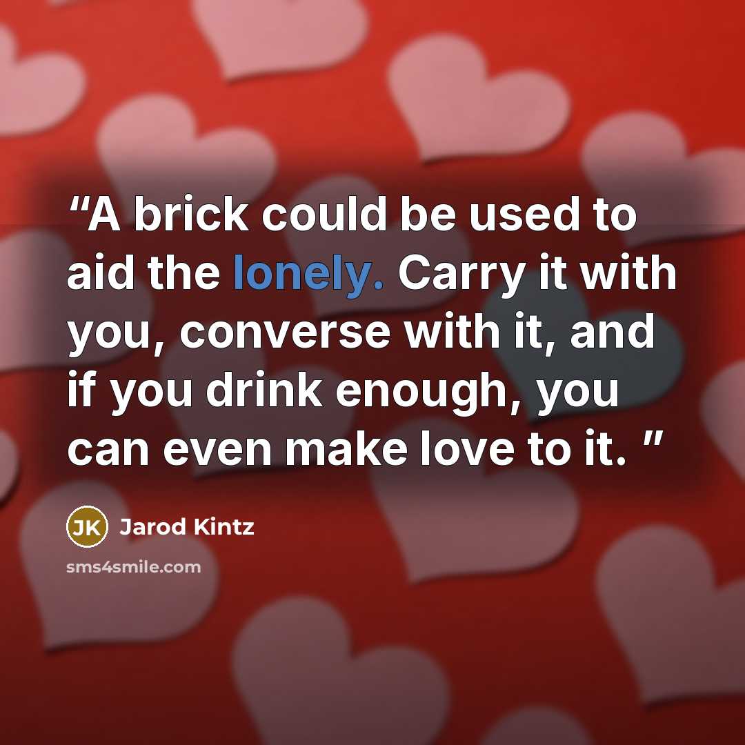 “A brick could be used to aid the lonely. Carry it with you, converse with it, and if you drink enough, you can even make love to it.” quote by Jarod Kintz