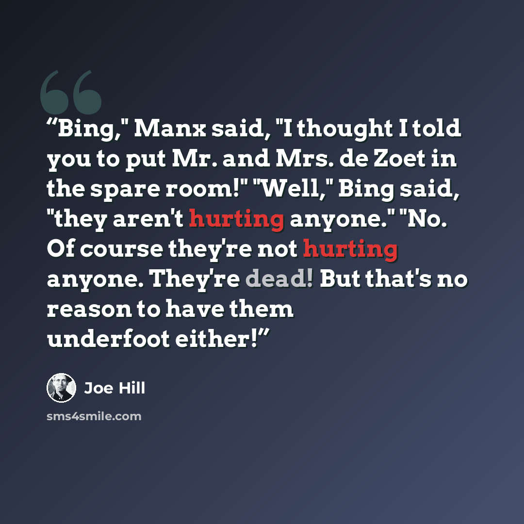 “Bing," Manx said, "I thought I told you to put Mr. and Mrs. de Zoet in the spare room!" "Well," Bing said, "they aren't hurting anyone." "No. Of course they're not hurting anyone. They're dead! But that's no reason to have them underfoot either!” quote by Joe Hill