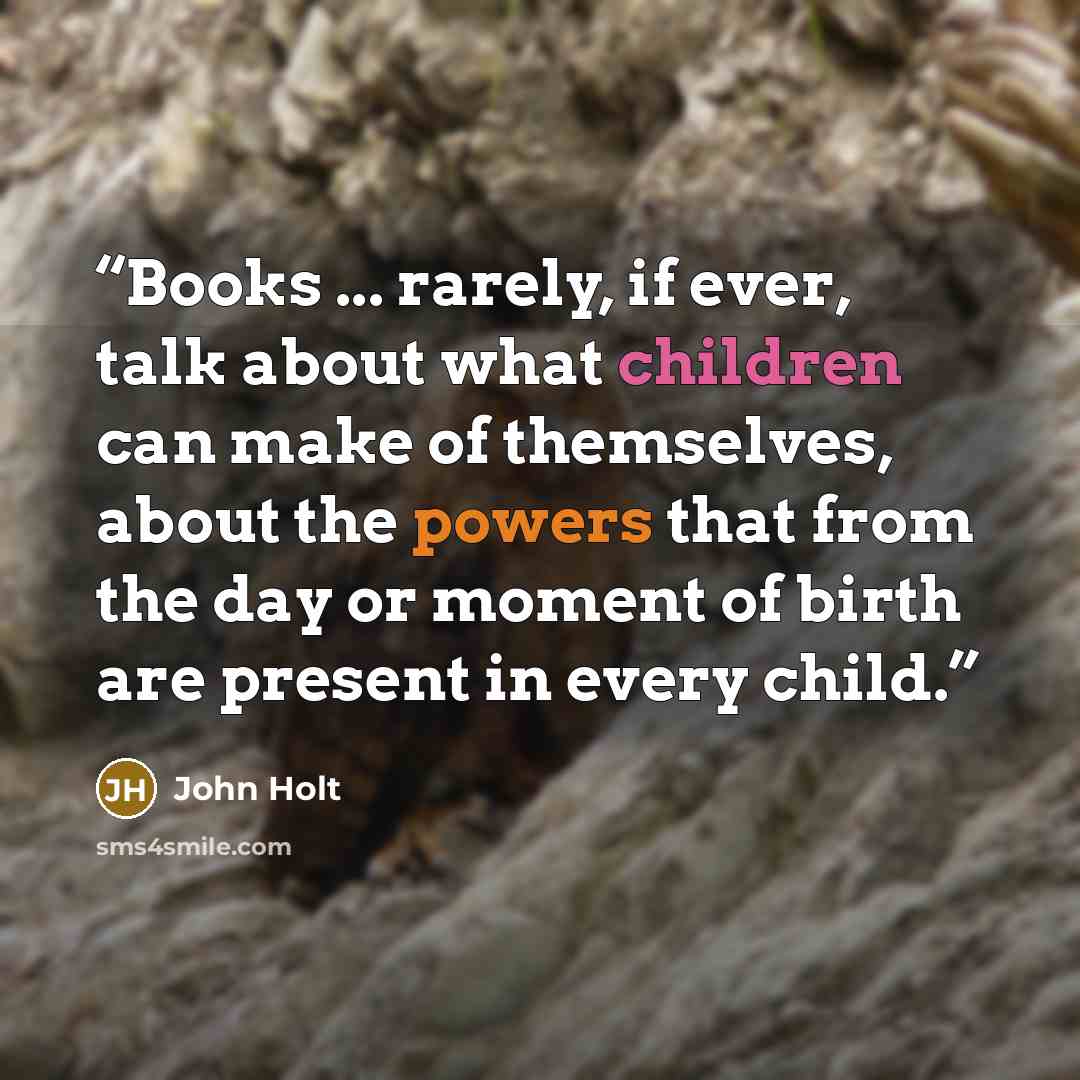 “Books ... rarely, if ever, talk about what children can make of themselves, about the powers that from the day or moment of birth are present in every child.” quote by John Holt