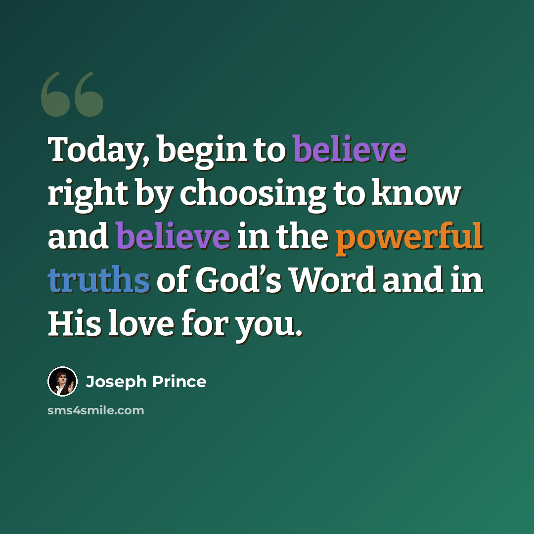 “Today, begin to believe right by choosing to know and believe in the powerful truths of God’s Word and in His love for you.” quote by Joseph Prince