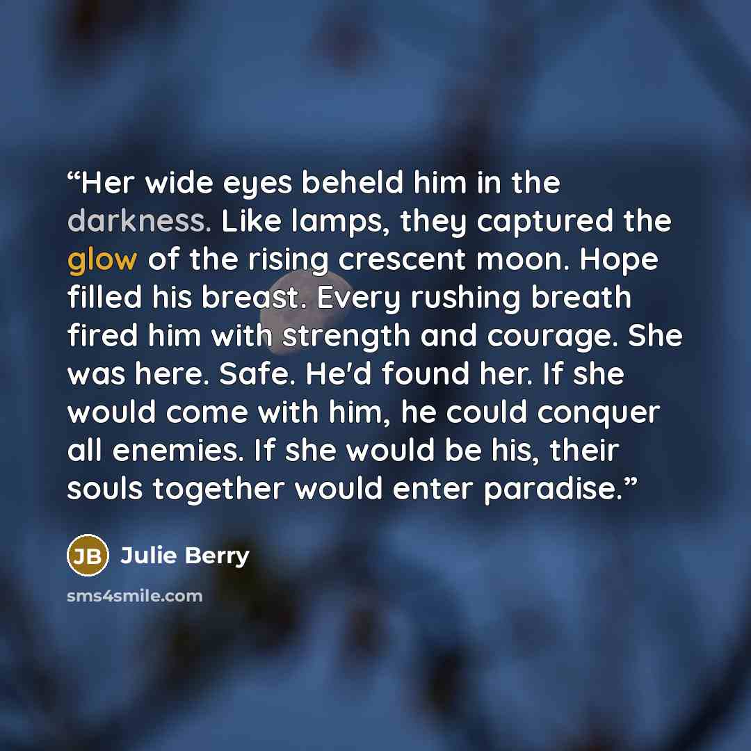 “Her wide eyes beheld him in the darkness. Like lamps, they captured the glow of the rising crescent moon. Hope filled his breast. Every rushing breath fired him with strength and courage. She was here. Safe. He'd found her. If she would come with him, he could conquer all enemies. If she would be…” quote by Julie Berry