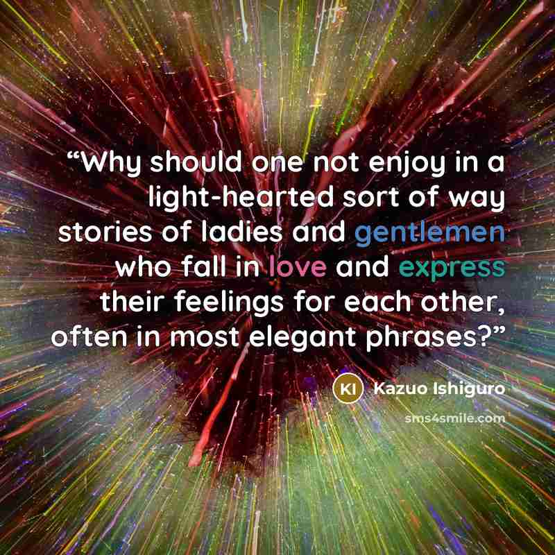 “Why should one not enjoy in a light-hearted sort of way stories of ladies and gentlemen who fall in love and express their feelings for each other, often in most elegant phrases?” quote by Kazuo Ishiguro