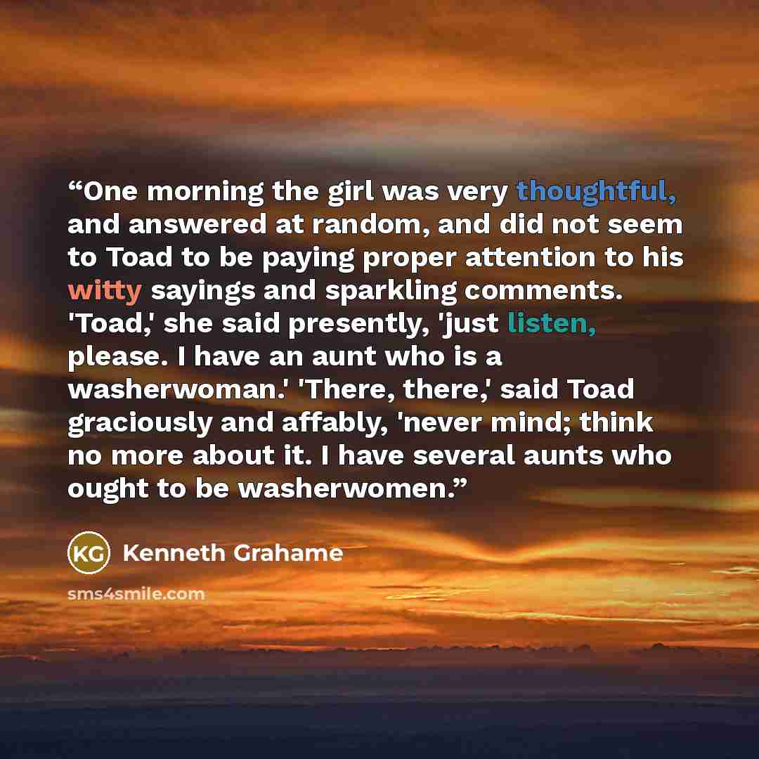 “One morning the girl was very thoughtful, and answered at random, and did not seem to Toad to be paying proper attention to his witty sayings and sparkling comments. 'Toad,' she said presently, 'just listen, please. I have an aunt who is a washerwoman.' 'There, there,' said Toad graciously and…” quote by Kenneth Grahame