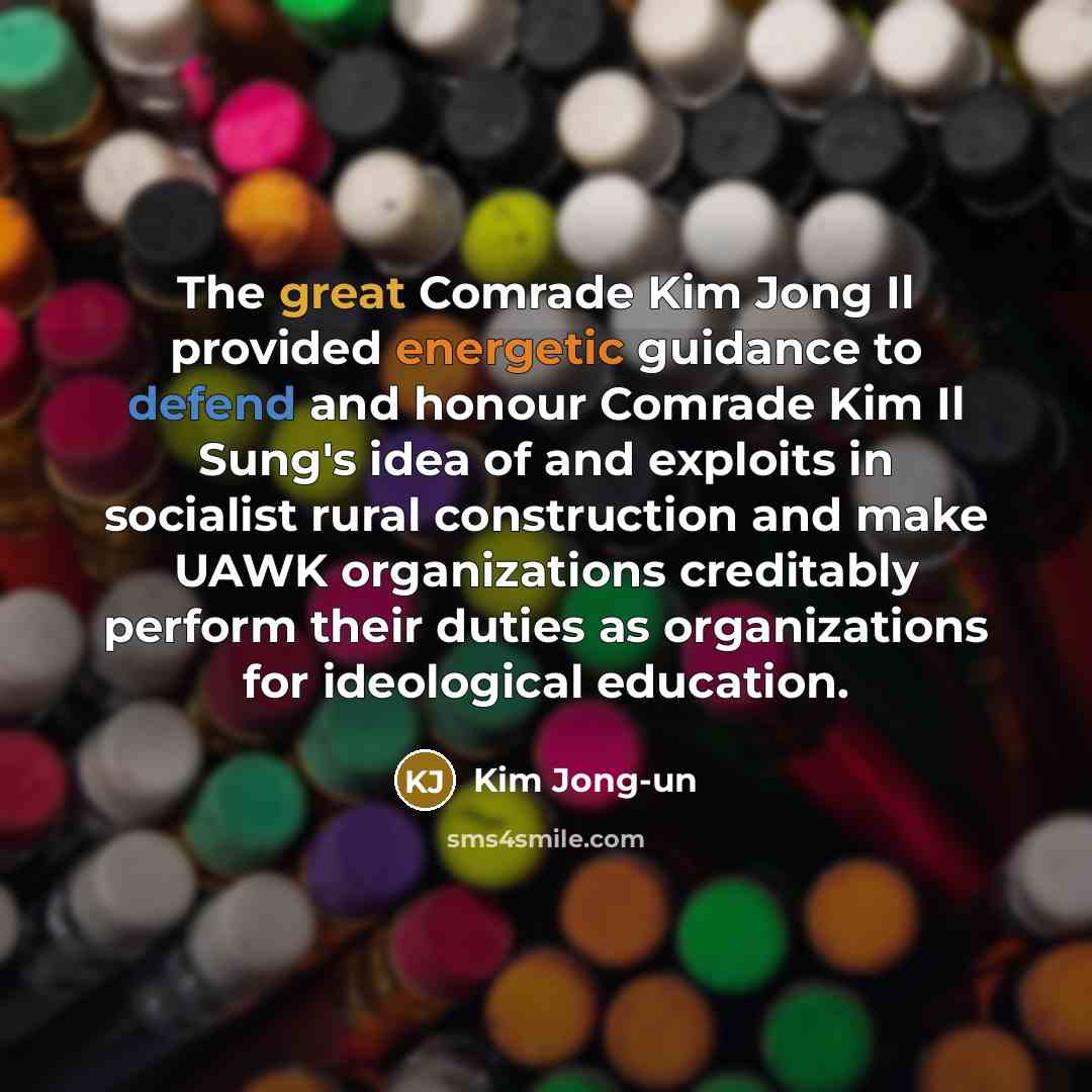 “The great Comrade Kim Jong Il provided energetic guidance to defend and honour Comrade Kim Il Sung's idea of and exploits in socialist rural construction and make UAWK organizations creditably perform their duties as organizations for ideological education.” quote by Kim Jong-un