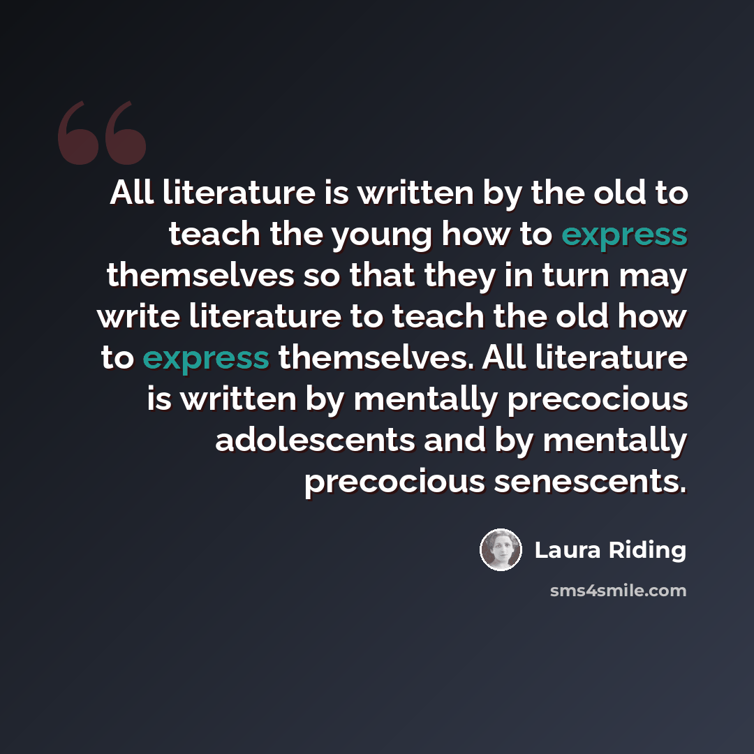 “All literature is written by the old to teach the young how to express themselves so that they in turn may write literature to teach the old how to express themselves. All literature is written by mentally precocious adolescents and by mentally precocious senescents.” quote by Laura Riding