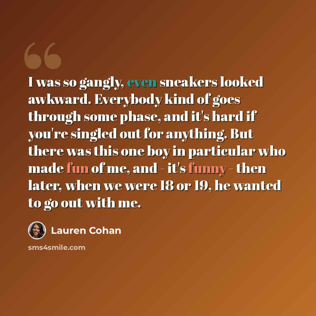 “I was so gangly, even sneakers looked awkward. Everybody kind of goes through some phase, and it's hard if you're singled out for anything. But there was this one boy in particular who made fun of me, and - it's funny - then later, when we were 18 or 19, he wanted to go out with me.” quote by Lauren Cohan