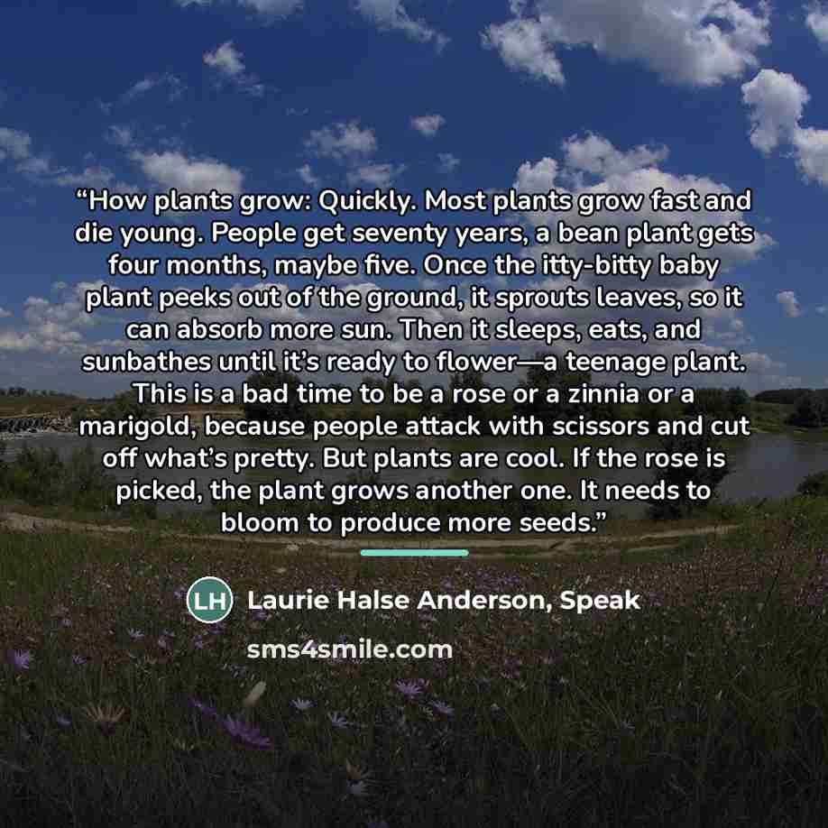 “How plants grow: Quickly. Most plants grow fast and die young. People get seventy years, a bean plant gets four months, maybe five. Once the itty-bitty baby plant peeks out of the ground, it sprouts leaves, so it can absorb more sun. Then it sleeps, eats, and sunbathes until it’s ready to flower—a…” quote by Laurie Halse Anderson, Speak