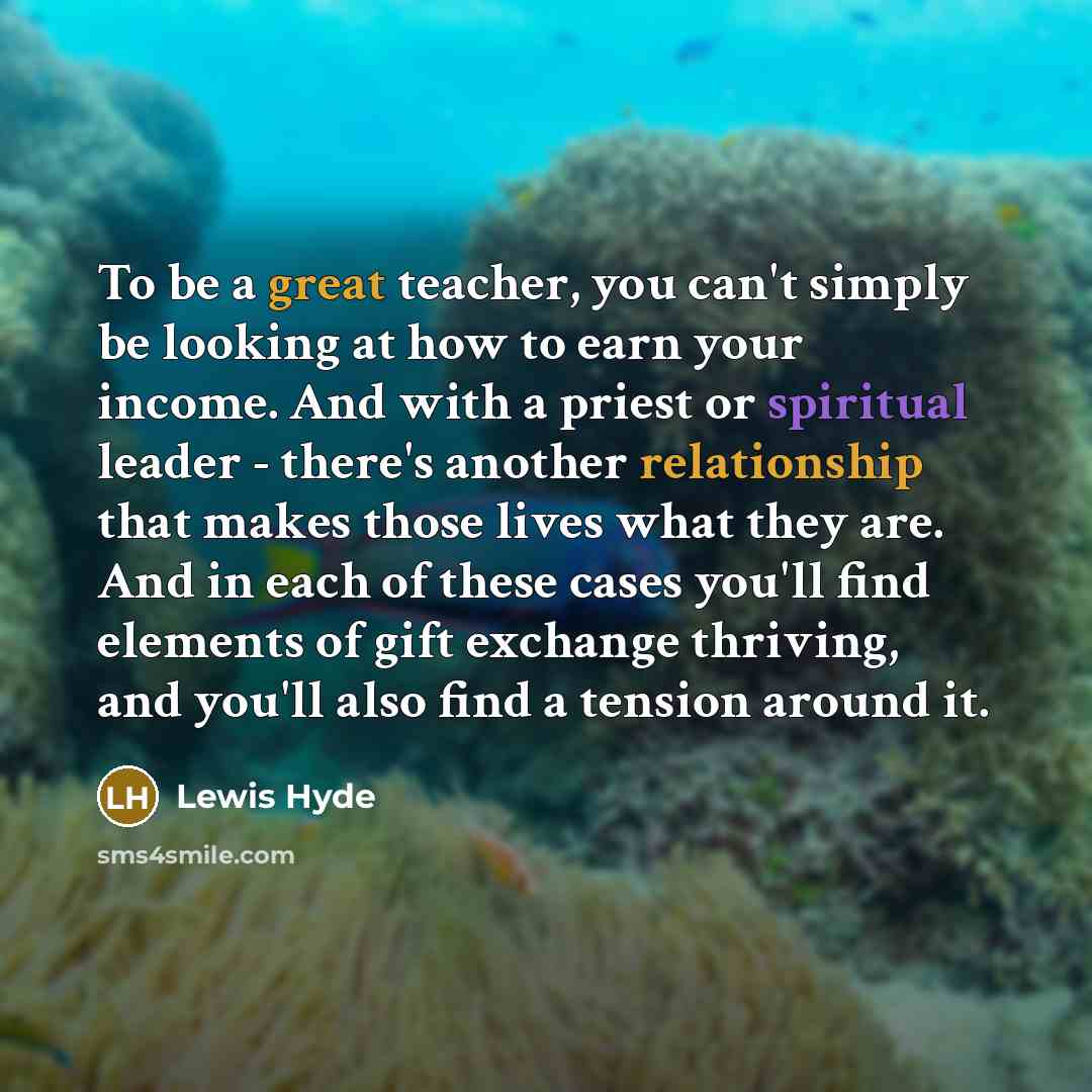 “To be a great teacher, you can't simply be looking at how to earn your income. And with a priest or spiritual leader - there's another relationship that makes those lives what they are. And in each of these cases you'll find elements of gift exchange thriving, and you'll also find a tension around…” quote by Lewis Hyde