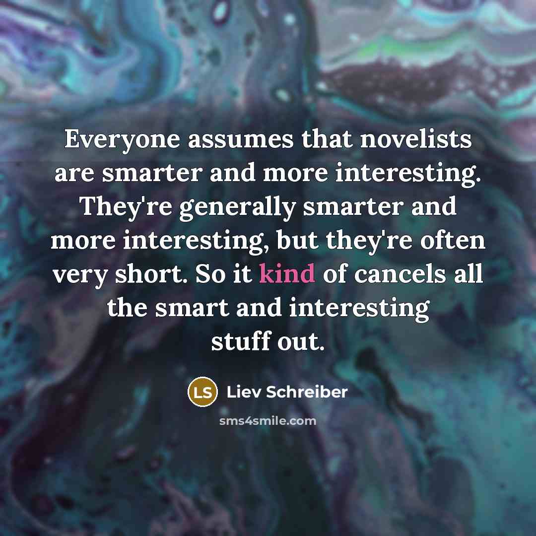 “Everyone assumes that novelists are smarter and more interesting. They're generally smarter and more interesting, but they're often very short. So it kind of cancels all the smart and interesting stuff out.” quote by Liev Schreiber