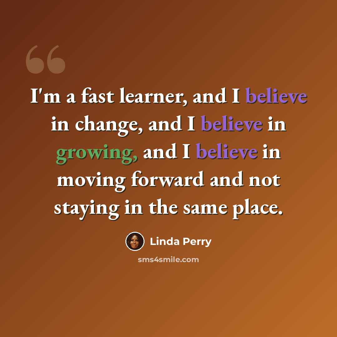 “I'm a fast learner, and I believe in change, and I believe in growing, and I believe in moving forward and not staying in the same place.” quote by Linda Perry