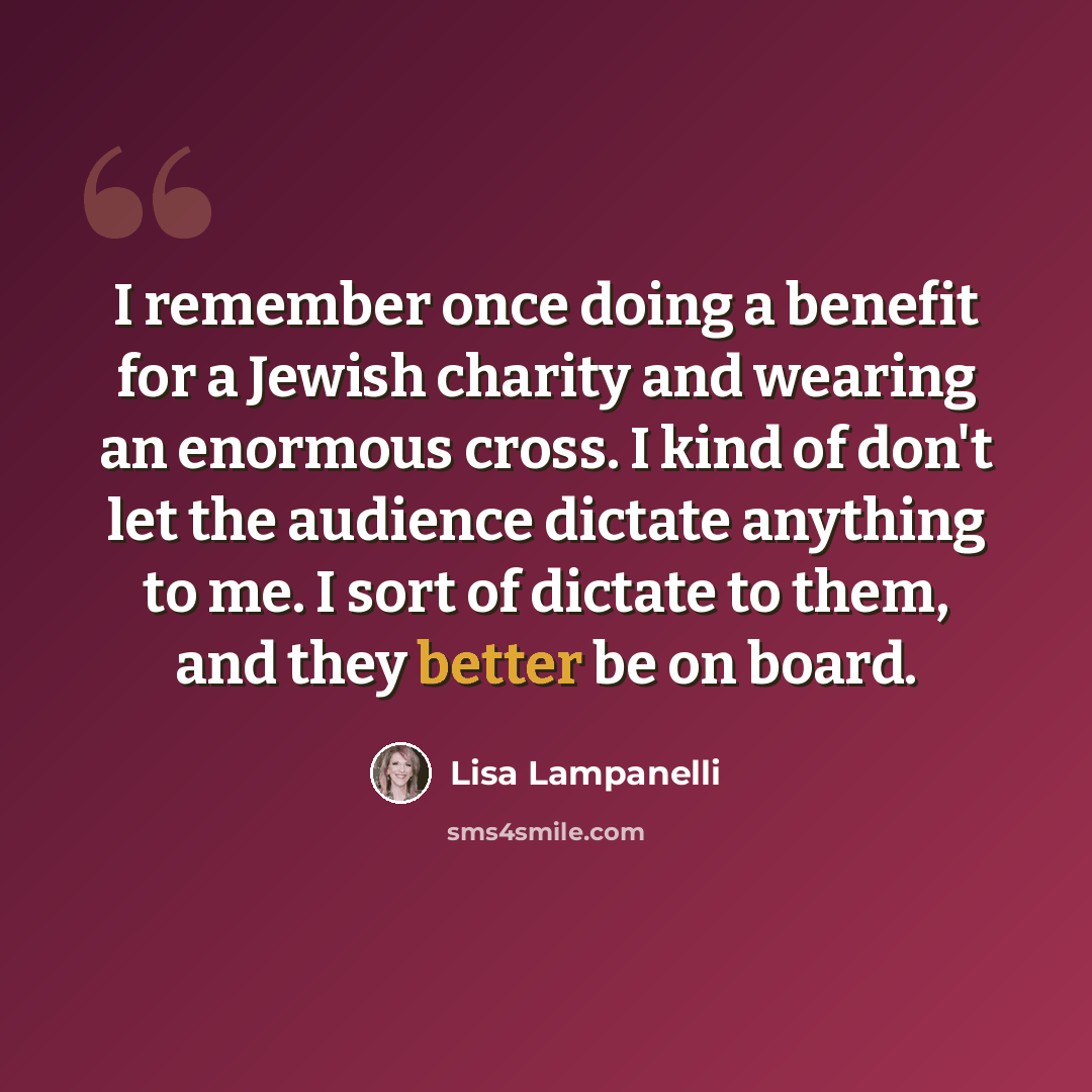 “I remember once doing a benefit for a Jewish charity and wearing an enormous cross. I kind of don't let the audience dictate anything to me. I sort of dictate to them, and they better be on board.” quote by Lisa Lampanelli