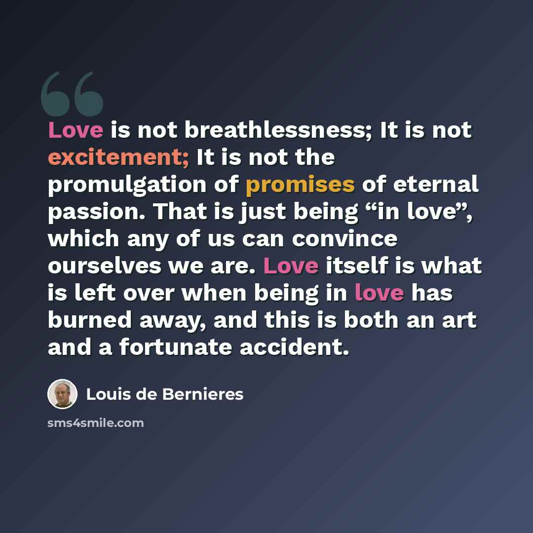 “Love is not breathlessness; It is not excitement; It is not the promulgation of promises of eternal passion. That is just being “in love”, which any of us can convince ourselves we are. Love itself is what is left over when being in love has burned away, and this is both an art and a fortunate…” quote by Louis de Bernieres