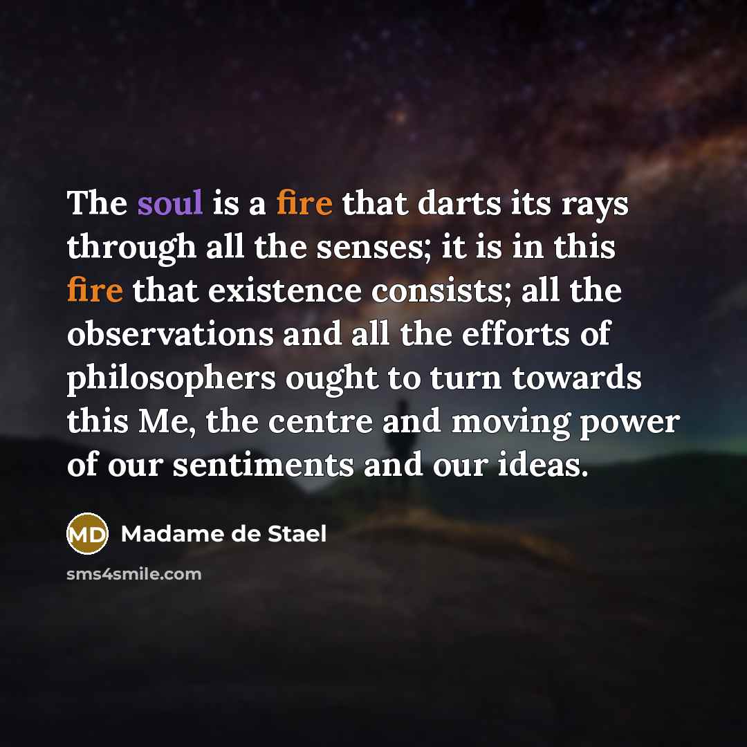 “The soul is a fire that darts its rays through all the senses; it is in this fire that existence consists; all the observations and all the efforts of philosophers ought to turn towards this Me, the centre and moving power of our sentiments and our ideas.” quote by Madame de Stael