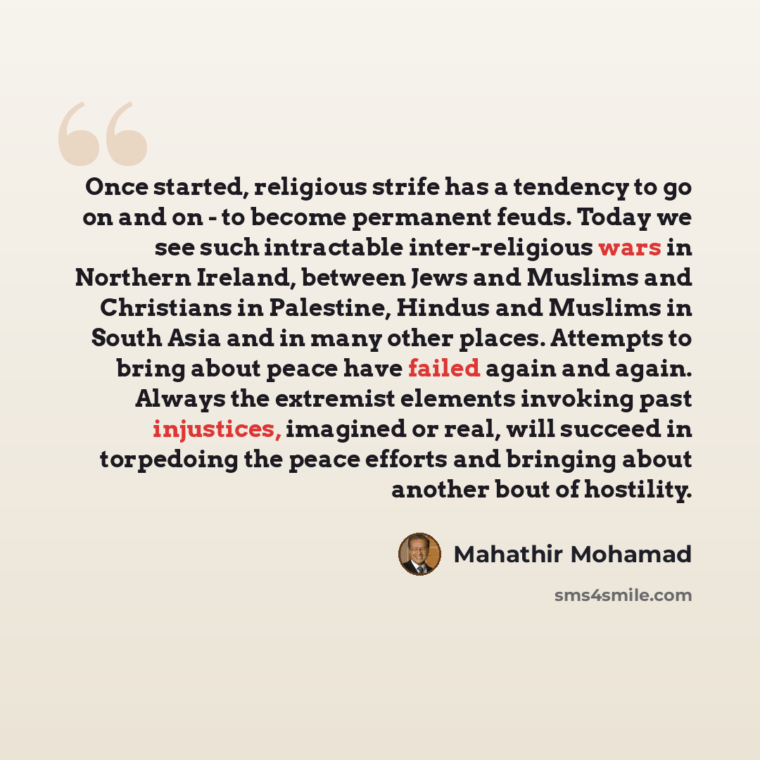 “Once started, religious strife has a tendency to go on and on - to become permanent feuds. Today we see such intractable inter-religious wars in Northern Ireland, between Jews and Muslims and Christians in Palestine, Hindus and Muslims in South Asia and in many other places. Attempts to bring…” quote by Mahathir Mohamad