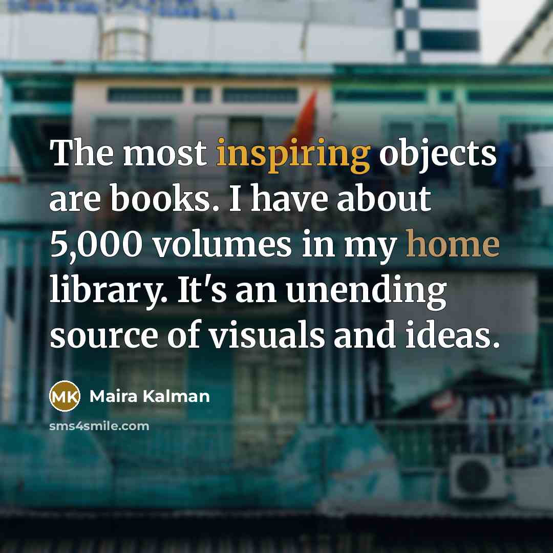 “The most inspiring objects are books. I have about 5,000 volumes in my home library. It's an unending source of visuals and ideas.” quote by Maira Kalman