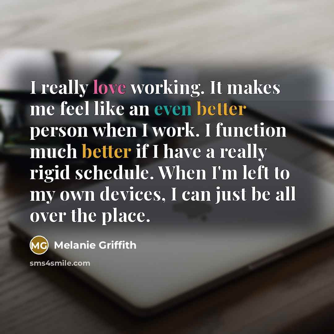 “I really love working. It makes me feel like an even better person when I work. I function much better if I have a really rigid schedule. When I'm left to my own devices, I can just be all over the place.” quote by Melanie Griffith