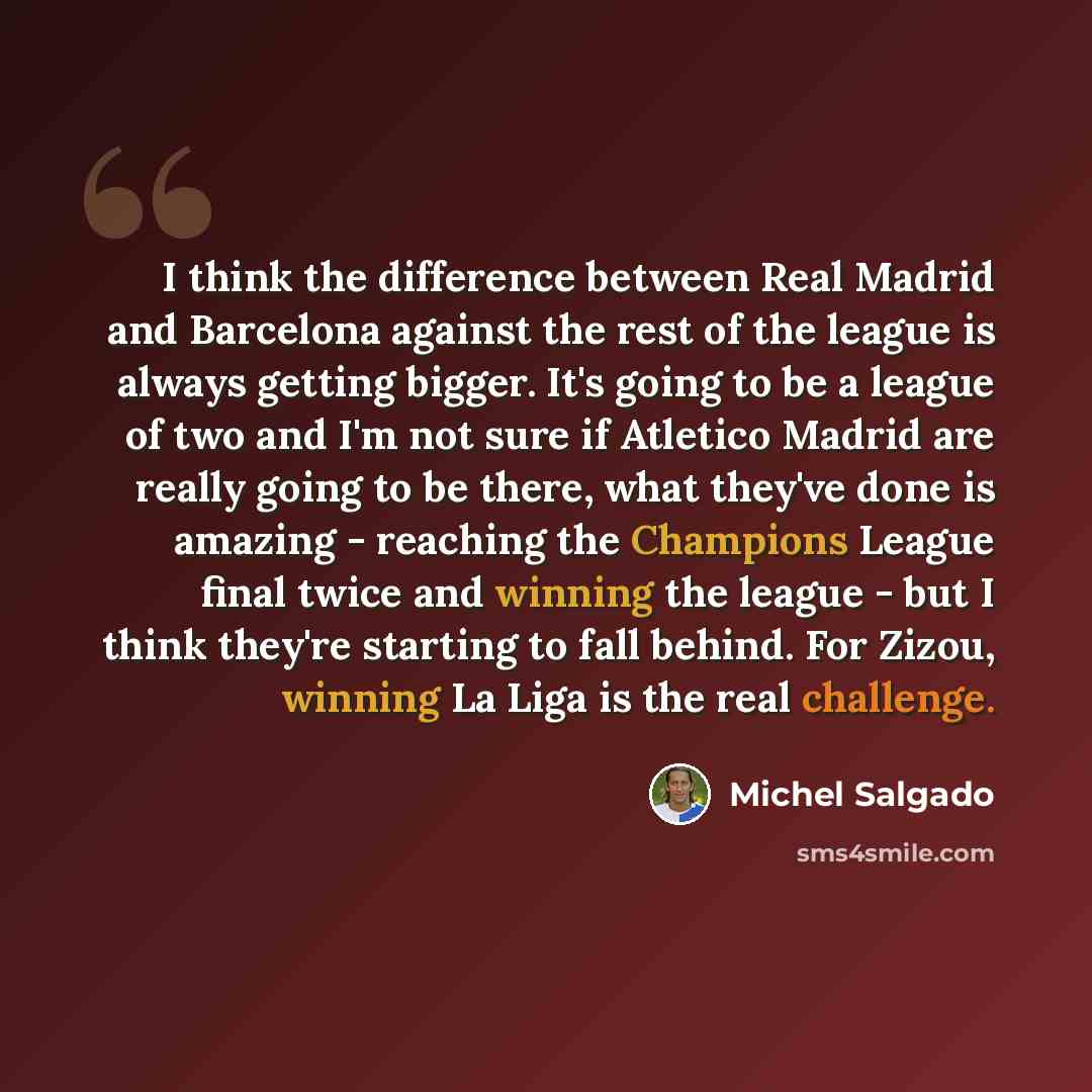 “I think the difference between Real Madrid and Barcelona against the rest of the league is always getting bigger. It's going to be a league of two and I'm not sure if Atletico Madrid are really going to be there, what they've done is amazing - reaching the Champions League final twice and winning…” quote by Michel Salgado