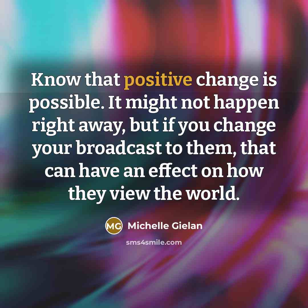 “Know that positive change is possible. It might not happen right away, but if you change your broadcast to them, that can have an effect on how they view the world.” quote by Michelle Gielan
