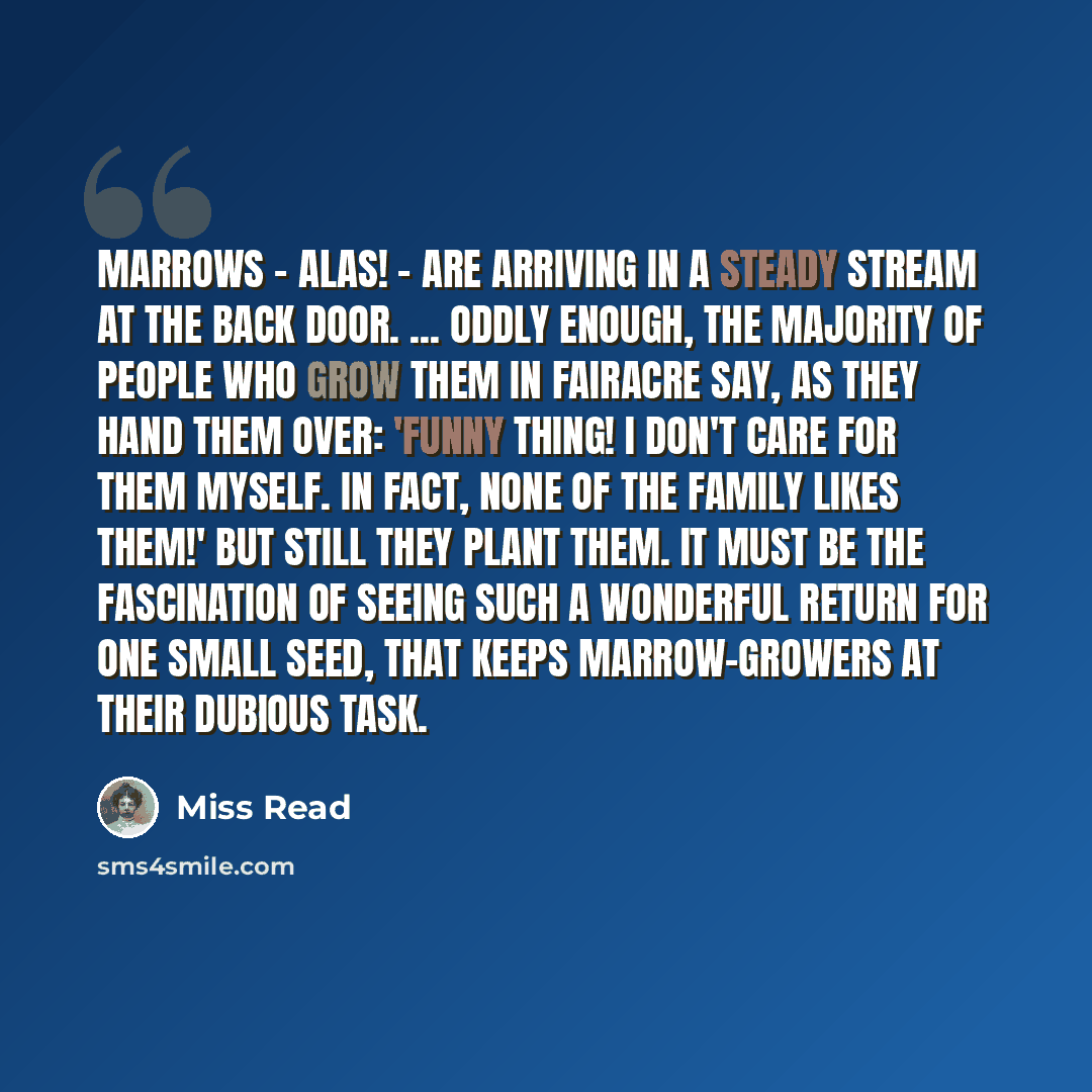 “marrows - alas! - are arriving in a steady stream at the back door. ... Oddly enough, the majority of people who grow them in Fairacre say, as they hand them over: 'Funny thing! I don't care for them myself. In fact, none of the family likes them!' But still they plant them. It must be the…” quote by Miss Read