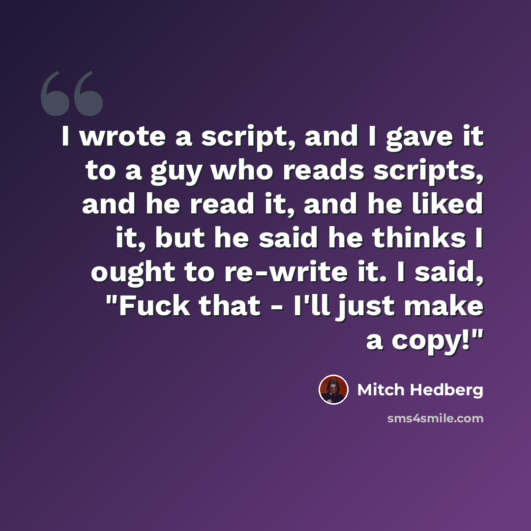 “I wrote a script, and I gave it to a guy who reads scripts, and he read it, and he liked it, but he said he thinks I ought to re-write it. I said, "Fuck that - I'll just make a copy!"” quote by Mitch Hedberg