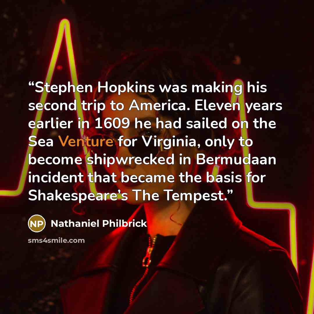 “Stephen Hopkins was making his second trip to America. Eleven years earlier in 1609 he had sailed on the Sea Venture for Virginia, only to become shipwrecked in Bermudaan incident that became the basis for Shakespeare’s The Tempest.” quote by Nathaniel Philbrick