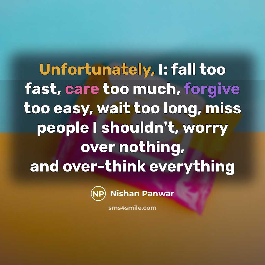 “Unfortunately, I: fall too fast, care too much, forgive too easy, wait too long, miss people I shouldn't, worry over nothing, and over-think everything” quote by Nishan Panwar
