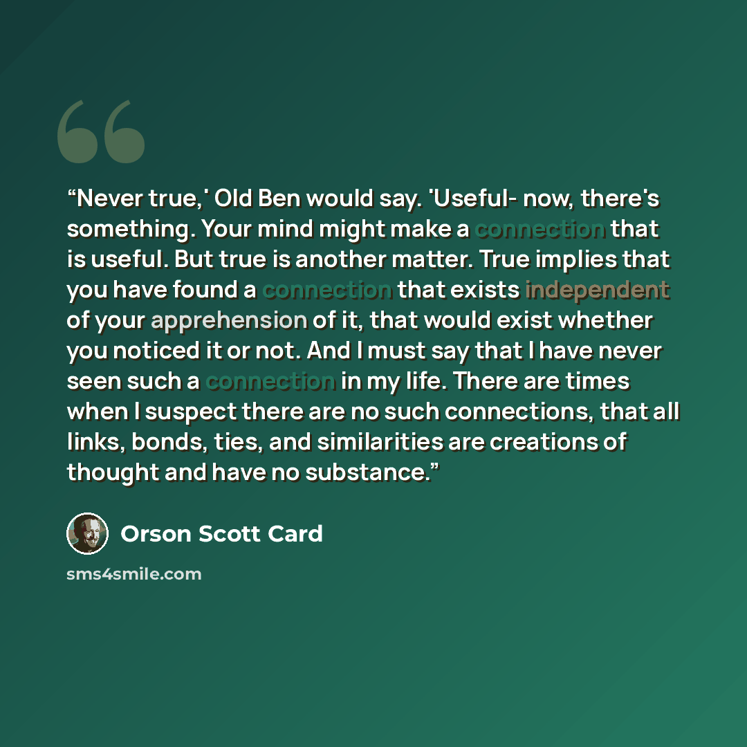 “Never true,' Old Ben would say. 'Useful- now, there's something. Your mind might make a connection that is useful. But true is another matter. True implies that you have found a connection that exists independent of your apprehension of it, that would exist whether you noticed it or not. And I…” quote by Orson Scott Card
